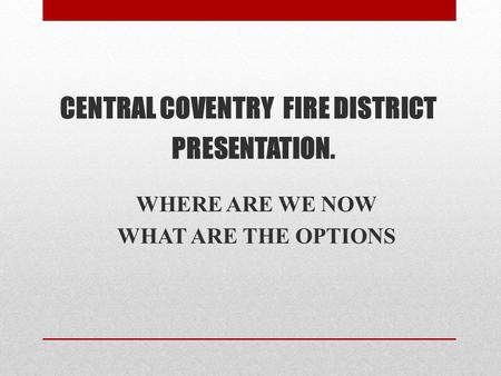 CENTRAL COVENTRY FIRE DISTRICT PRESENTATION. WHERE ARE WE NOW WHAT ARE THE OPTIONS.