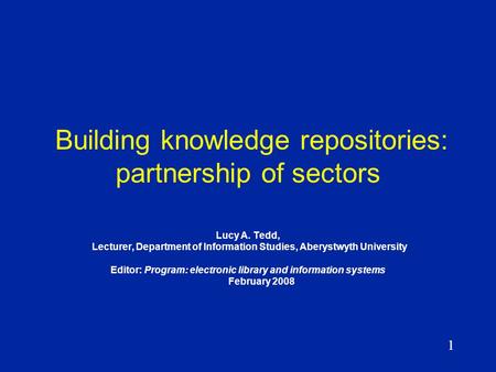 1 Building knowledge repositories: partnership of sectors Lucy A. Tedd, Lecturer, Department of Information Studies, Aberystwyth University Editor: Program: