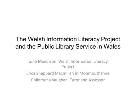 The Welsh Information Literacy Project and the Public Library Service in Wales Gina Maddison Welsh Information Literacy Project Erica Sheppard Macmillan.