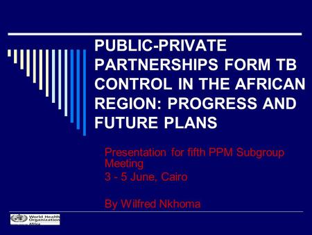 PUBLIC-PRIVATE PARTNERSHIPS FORM TB CONTROL IN THE AFRICAN REGION: PROGRESS AND FUTURE PLANS Presentation for fifth PPM Subgroup Meeting 3 - 5 June, Cairo.
