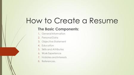 How to Create a Resume The Basic Components: 1.General Information 2.Personal Data 3.Objective Statement 4.Education 5.Skills and Attributes 6.Work Experience.