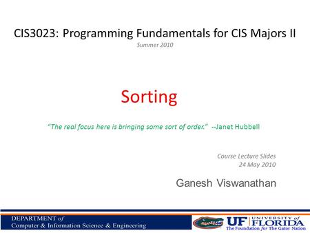 CIS3023: Programming Fundamentals for CIS Majors II Summer 2010 Ganesh Viswanathan Sorting Course Lecture Slides 24 May 2010 “The real focus here is bringing.
