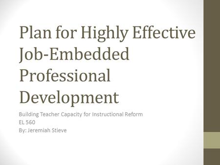 Plan for Highly Effective Job-Embedded Professional Development Building Teacher Capacity for Instructional Reform EL 560 By: Jeremiah Stieve.