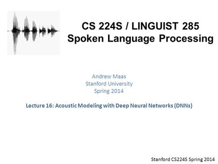Stanford CS224S Spring 2014 CS 224S / LINGUIST 285 Spoken Language Processing Andrew Maas Stanford University Spring 2014 Lecture 16: Acoustic Modeling.
