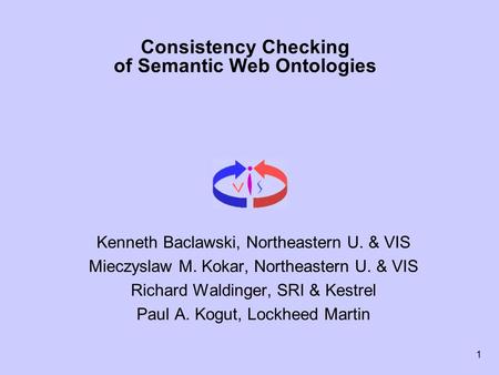 1 Consistency Checking of Semantic Web Ontologies Kenneth Baclawski, Northeastern U. & VIS Mieczyslaw M. Kokar, Northeastern U. & VIS Richard Waldinger,