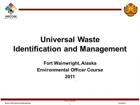 Universal Waste Identification and Management Fort Wainwright, Alaska Environmental Officer Course 2011 Name//office/phone/email address UNCLASSIFIED 8/15/2015.