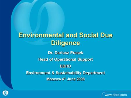 Environmental and Social Due Diligence Dr. Dariusz Prasek Head of Operational Support EBRD Environment & Sustainability Department Moscow 4 th June 2008.