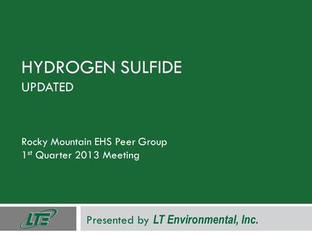 HYDROGEN SULFIDE UPDATED Rocky Mountain EHS Peer Group 1 st Quarter 2013 Meeting Presented by LT Environmental, Inc.