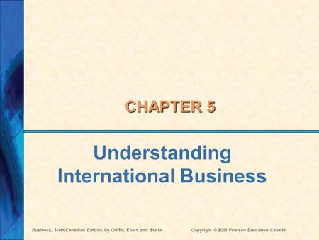 Business, Sixth Canadian Edition, by Griffin, Ebert, and StarkeCopyright © 2008 Pearson Education Canada CHAPTER 5 Understanding International Business.