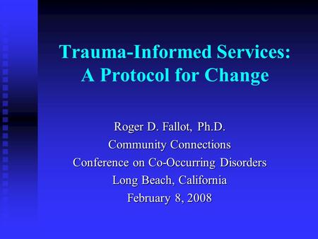 Trauma-Informed Services: A Protocol for Change Roger D. Fallot, Ph.D. Community Connections Conference on Co-Occurring Disorders Long Beach, California.