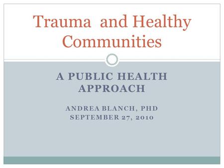 A PUBLIC HEALTH APPROACH ANDREA BLANCH, PHD SEPTEMBER 27, 2010 Trauma and Healthy Communities.