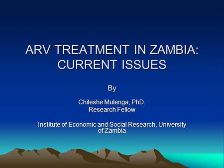 ARV TREATMENT IN ZAMBIA: CURRENT ISSUES By Chileshe Mulenga, PhD. Research Fellow Institute of Economic and Social Research, University of Zambia.
