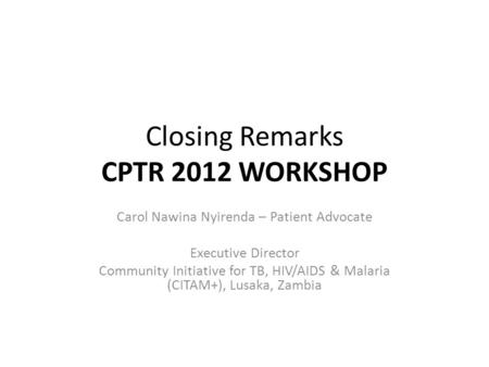 Closing Remarks CPTR 2012 WORKSHOP Carol Nawina Nyirenda – Patient Advocate Executive Director Community Initiative for TB, HIV/AIDS & Malaria (CITAM+),