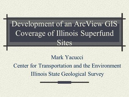 Development of an ArcView GIS Coverage of Illinois Superfund Sites Mark Yacucci Center for Transportation and the Environment Illinois State Geological.