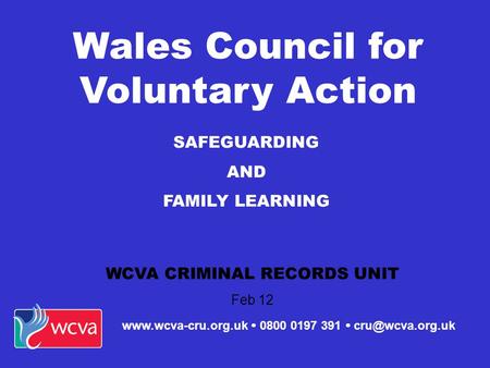 SAFEGUARDING AND FAMILY LEARNING WCVA CRIMINAL RECORDS UNIT Feb 12 Wales Council for Voluntary Action   0800 0197 391 