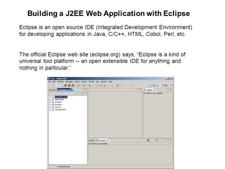 Eclipse is an open source IDE (Integrated Development Environment) for developing applications in Java, C/C++, HTML, Cobol, Perl, etc. The official Eclipse.