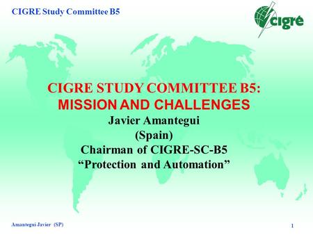 Amantegui Javier (SP) CIGRE Study Committee B5 1 CIGRE STUDY COMMITTEE B5: MISSION AND CHALLENGES Javier Amantegui (Spain) Chairman of CIGRE-SC-B5 “Protection.