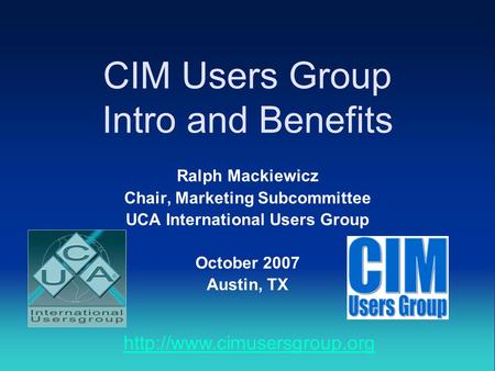 CIM Users Group Intro and Benefits Ralph Mackiewicz Chair, Marketing Subcommittee UCA International Users Group October 2007 Austin, TX