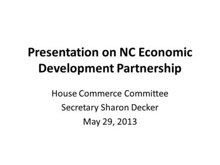 Presentation on NC Economic Development Partnership House Commerce Committee Secretary Sharon Decker May 29, 2013.