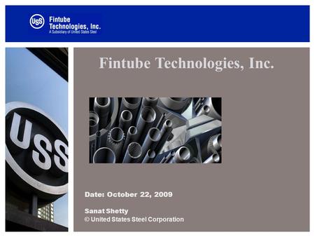 Fintube Technologies, Inc. Date: October 22, 2009 Sanat Shetty © United States Steel Corporation.