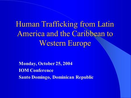 Human Trafficking from Latin America and the Caribbean to Western Europe Monday, October 25, 2004 IOM Conference Santo Domingo, Dominican Republic.