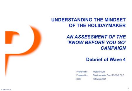 © Prescient Ltd 1 UNDERSTANDING THE MINDSET OF THE HOLIDAYMAKER AN ASSESSMENT OF THE ‘KNOW BEFORE YOU GO’ CAMPAIGN Debrief of Wave 4 Prepared by :Prescient.
