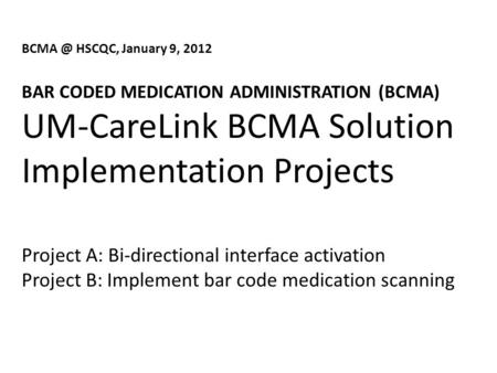 HSCQC, January 9, 2012 BAR CODED MEDICATION ADMINISTRATION (BCMA) UM-CareLink BCMA Solution Implementation Projects Project A: Bi-directional interface.