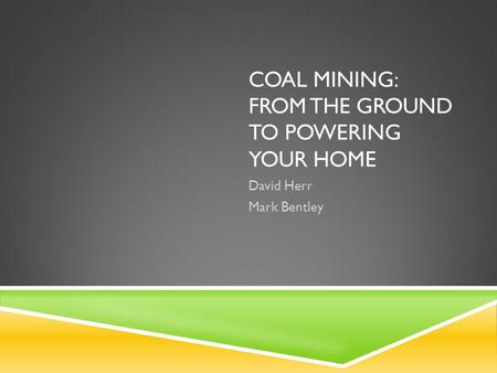 COAL MINING: FROM THE GROUND TO POWERING YOUR HOME David Herr Mark Bentley.
