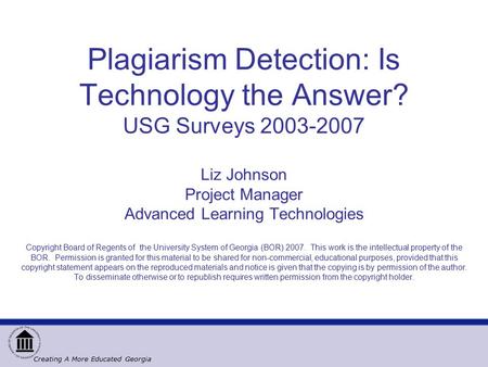 Creating A More Educated Georgia Plagiarism Detection: Is Technology the Answer? USG Surveys 2003-2007 Liz Johnson Project Manager Advanced Learning Technologies.
