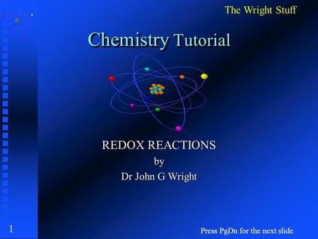 1 Chemistry Tutorial REDOX REACTIONS by Dr John G Wright Press PgDn for the next slide The Wright Stuff.