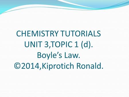 CHEMISTRY TUTORIALS UNIT 3,TOPIC 1 (d). Boyle’s Law. ©2014,Kiprotich Ronald.