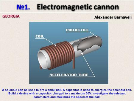 Alexander Barnaveli GEORGIA №1. Electromagnetic cannon A solenoid can be used to fire a small ball. A capacitor is used to energize the solenoid coil.