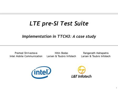 LTE pre-SI Test Suite Implementation in TTCN3: A case study 1 Pramod Shrivastava Intel Mobile Communication Nitin Bodas Larsen & Toubro Infotech Ranganath.