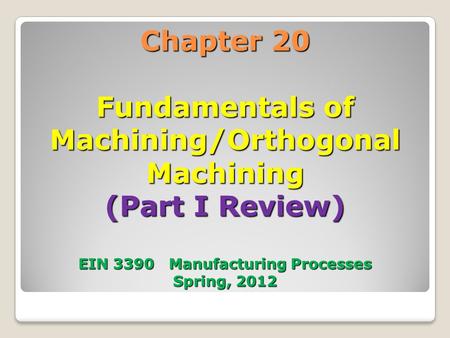 Chapter 20 Fundamentals of Machining/Orthogonal Machining (Part I Review) EIN 3390 Manufacturing Processes Spring, 2012 1.