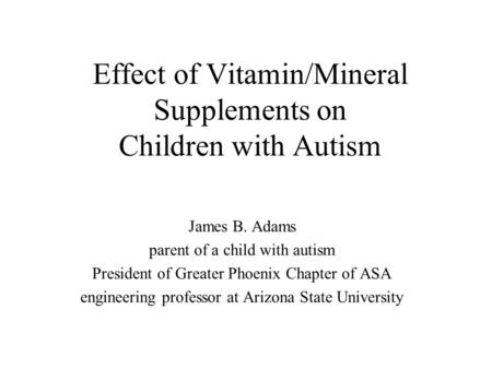 Effect of Vitamin/Mineral Supplements on Children with Autism James B. Adams parent of a child with autism President of Greater Phoenix Chapter of ASA.