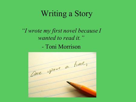 Writing a Story “I wrote my first novel because I wanted to read it.” - Toni Morrison.