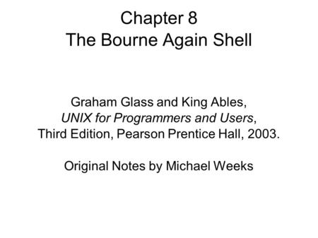 Chapter 8 The Bourne Again Shell Graham Glass and King Ables, UNIX for Programmers and Users, Third Edition, Pearson Prentice Hall, 2003. Original Notes.