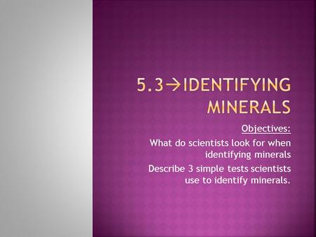 Objectives: 1) What do scientists look for when identifying minerals 2) Describe 3 simple tests scientists use to identify minerals.