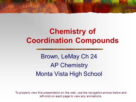 Chemistry of Coordination Compounds Brown, LeMay Ch 24 AP Chemistry Monta Vista High School To properly view this presentation on the web, use the navigation.