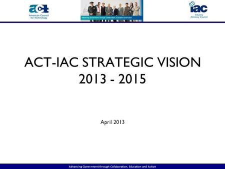 Advancing Government through Collaboration, Education and Action ACT-IAC STRATEGIC VISION 2013 - 2015 April 2013.