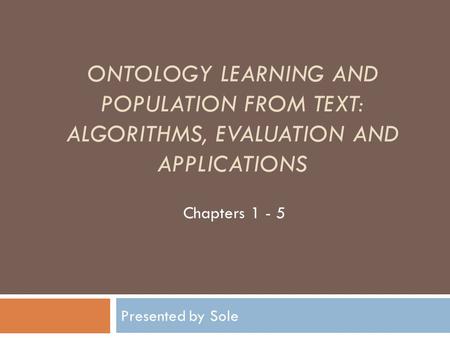 Ontology Learning and Population from Text: Algorithms, Evaluation and Applications Chapters 1 - 5 Presented by Sole.