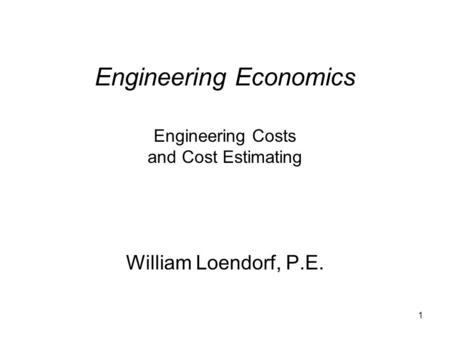 1 Engineering Economics Engineering Costs and Cost Estimating William Loendorf, P.E.