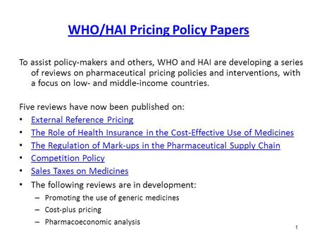 1 WHO/HAI Pricing Policy Papers To assist policy-makers and others, WHO and HAI are developing a series of reviews on pharmaceutical pricing policies and.