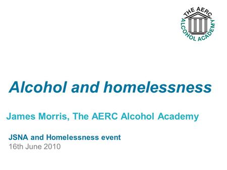 James Morris, The AERC Alcohol Academy Alcohol and homelessness JSNA and Homelessness event 16th June 2010.