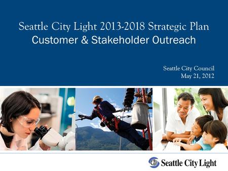 Seattle City Light 2013-2018 Strategic Plan Customer & Stakeholder Outreach Seattle City Council May 21, 2012.