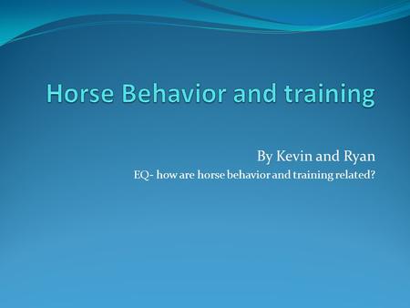 By Kevin and Ryan EQ- how are horse behavior and training related?
