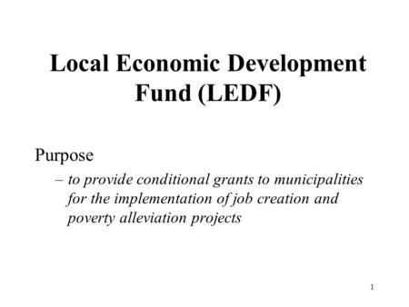 1 Local Economic Development Fund (LEDF) Purpose –to provide conditional grants to municipalities for the implementation of job creation and poverty alleviation.