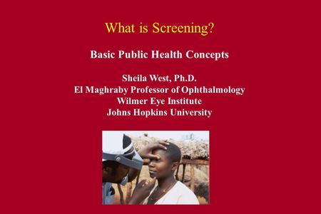 What is Screening? Basic Public Health Concepts Sheila West, Ph.D. El Maghraby Professor of Ophthalmology Wilmer Eye Institute Johns Hopkins University.