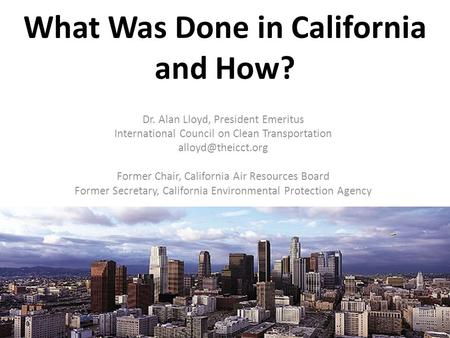 What Was Done in California and How? Dr. Alan Lloyd, President Emeritus International Council on Clean Transportation Former Chair,