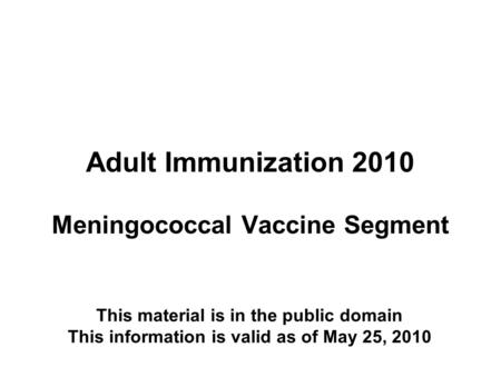 Adult Immunization 2010 Meningococcal Vaccine Segment This material is in the public domain This information is valid as of May 25, 2010.